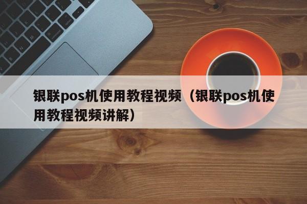 银联pos机使用教程视频（银联pos机使用教程视频讲解）