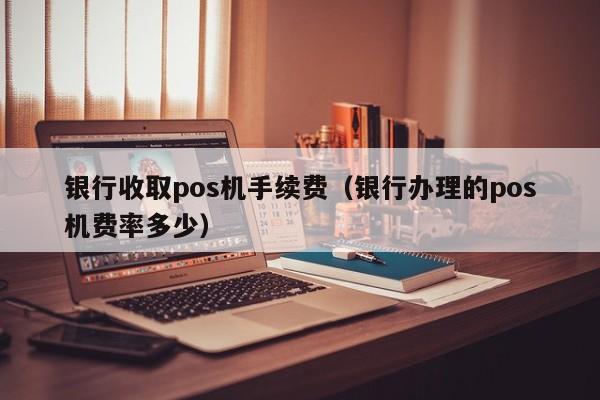 银行收取pos机手续费（银行办理的pos机费率多少）