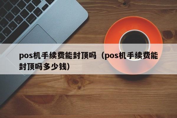 pos机手续费能封顶吗（pos机手续费能封顶吗多少钱）