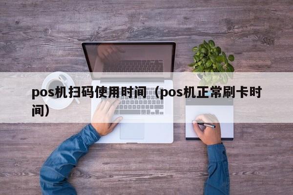 pos机扫码使用时间（pos机正常刷卡时间）