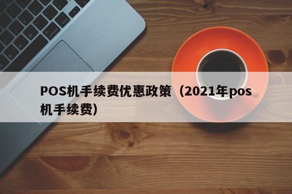 POS机手续费优惠政策（2021年pos机手续费）