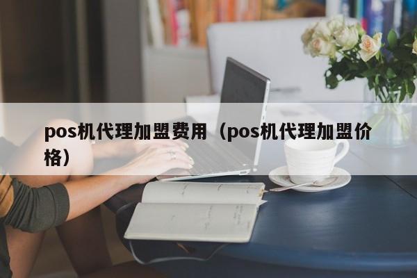 pos机代理加盟费用（pos机代理加盟价格）