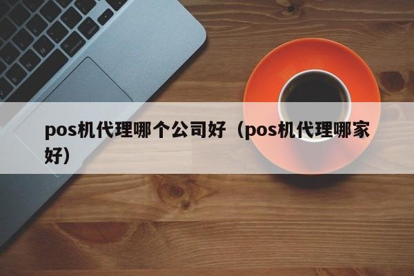 pos机代理哪个公司好（pos机代理哪家好）