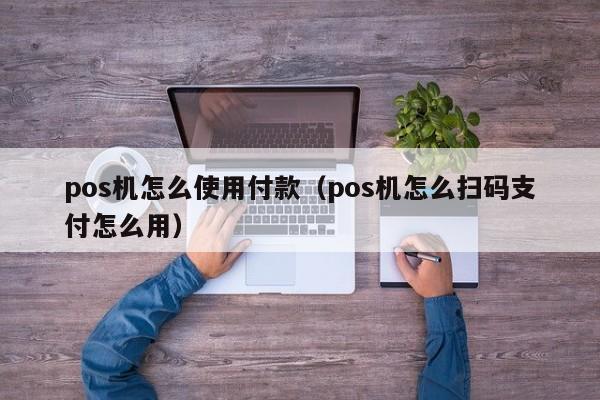 pos机怎么使用付款（pos机怎么扫码支付怎么用）