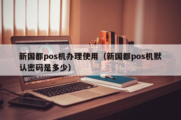 新国都pos机办理使用（新国都pos机默认密码是多少）
