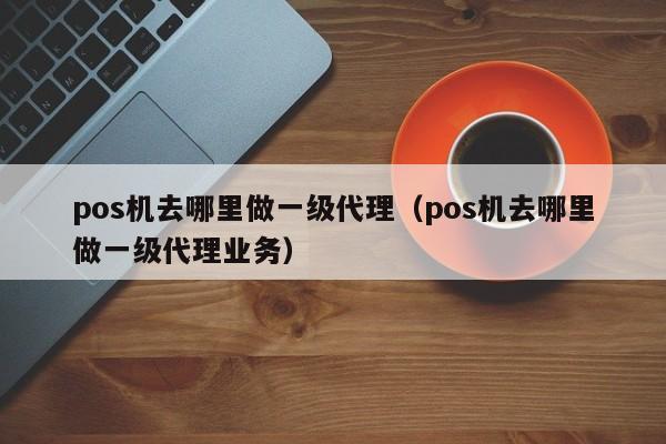 pos机去哪里做一级代理（pos机去哪里做一级代理业务）