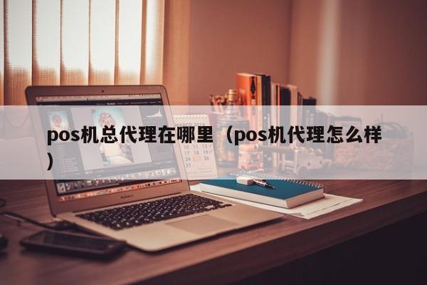 pos机总代理在哪里（pos机代理怎么样）