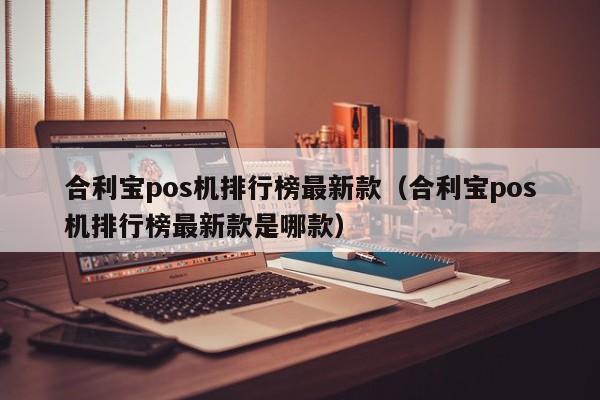 合利宝pos机排行榜最新款（合利宝pos机排行榜最新款是哪款）