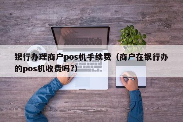 银行办理商户pos机手续费（商户在银行办的pos机收费吗?）
