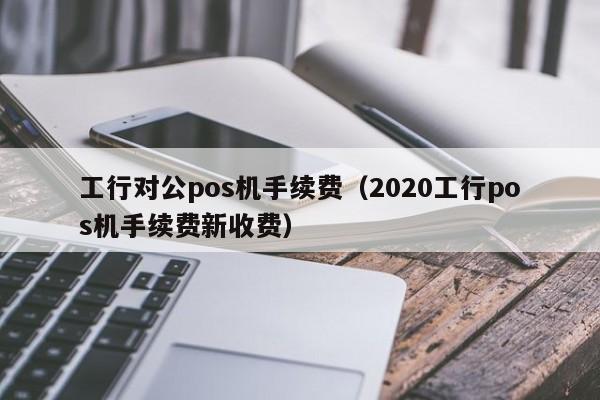 工行对公pos机手续费（2020工行pos机手续费新收费）