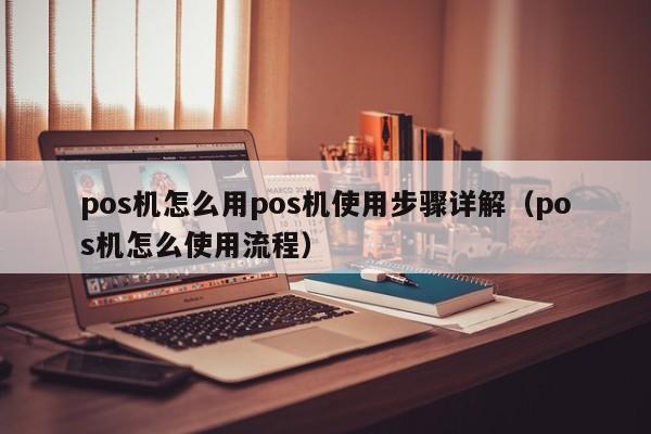 pos机怎么用pos机使用步骤详解（pos机怎么使用流程）