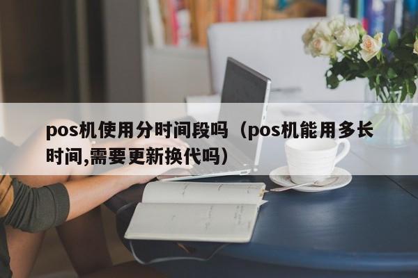 pos机使用分时间段吗（pos机能用多长时间,需要更新换代吗）