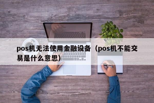 pos机无法使用金融设备（pos机不能交易是什么意思）