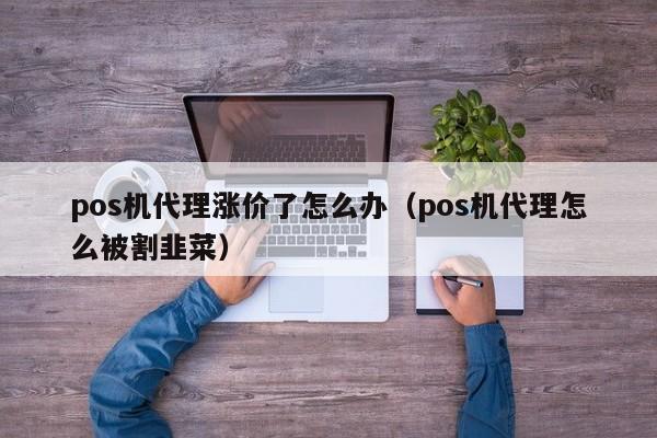 pos机代理涨价了怎么办（pos机代理怎么被割韭菜）