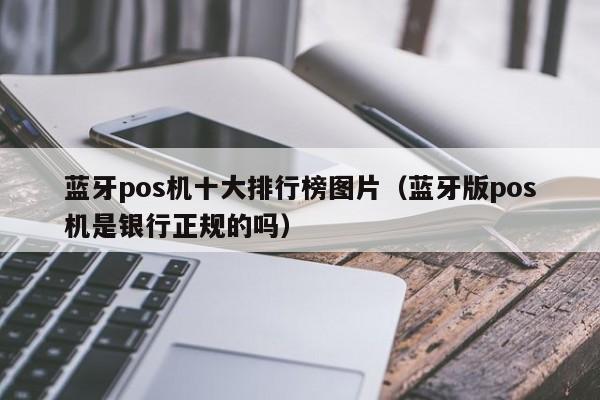 蓝牙pos机十大排行榜图片（蓝牙版pos机是银行正规的吗）