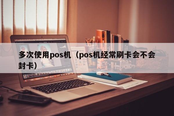 多次使用pos机（pos机经常刷卡会不会封卡）
