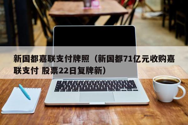 新国都嘉联支付牌照（新国都71亿元收购嘉联支付 股票22日复牌新）