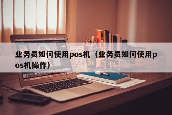 业务员如何使用pos机（业务员如何使用pos机操作）