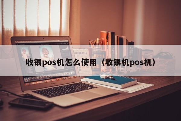 收银pos机怎么使用（收银机pos机）