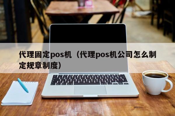代理固定pos机（代理pos机公司怎么制定规章制度）