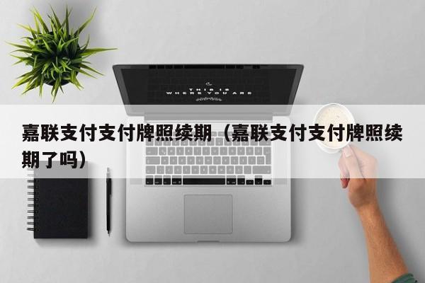 嘉联支付支付牌照续期（嘉联支付支付牌照续期了吗）