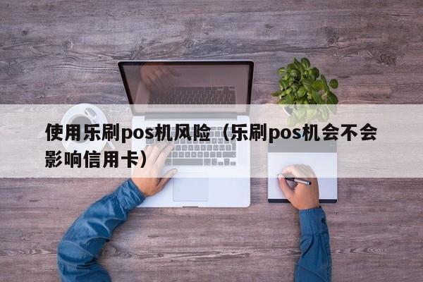 使用乐刷pos机风险（乐刷pos机会不会影响信用卡）