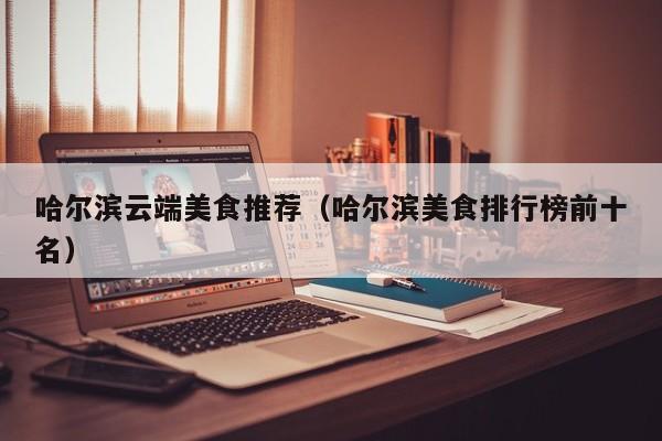 哈尔滨云端美食推荐（哈尔滨美食排行榜前十名）