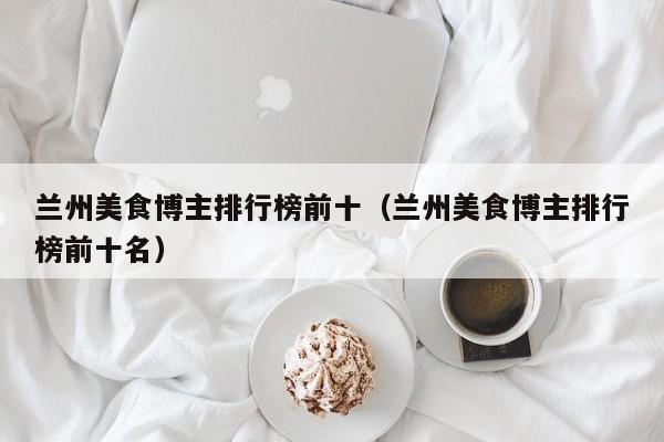 兰州美食博主排行榜前十（兰州美食博主排行榜前十名）