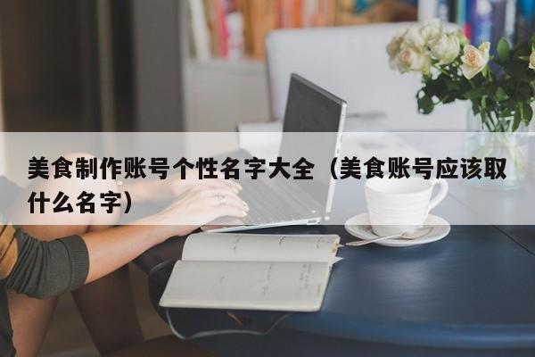 美食制作账号个性名字大全（美食账号应该取什么名字）
