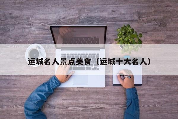 运城名人景点美食（运城十大名人）