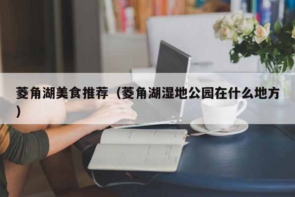 菱角湖美食推荐（菱角湖湿地公园在什么地方）