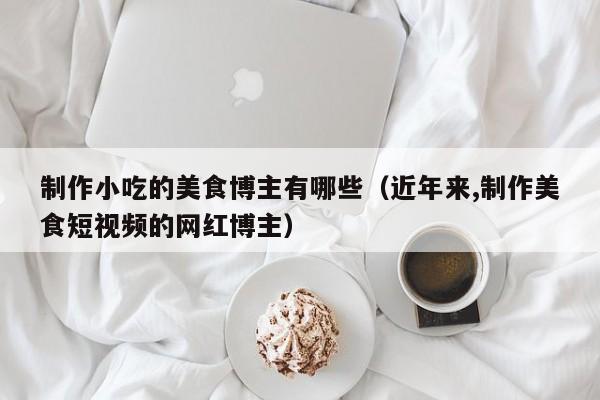 制作小吃的美食博主有哪些（近年来,制作美食短视频的网红博主）