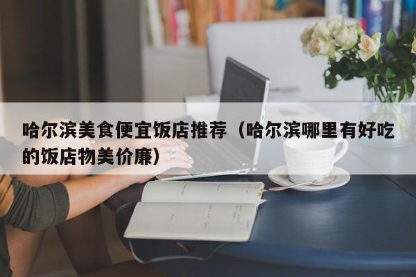 哈尔滨美食便宜饭店推荐（哈尔滨哪里有好吃的饭店物美价廉）