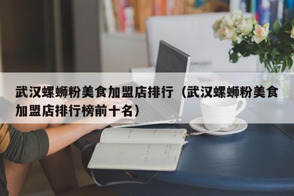 武汉螺蛳粉美食加盟店排行（武汉螺蛳粉美食加盟店排行榜前十名）